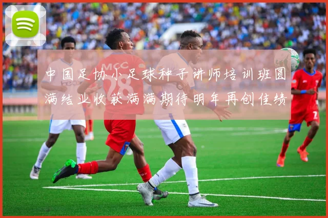中国足协小足球种子讲师培训班圆满结业收获满满期待明年再创佳绩