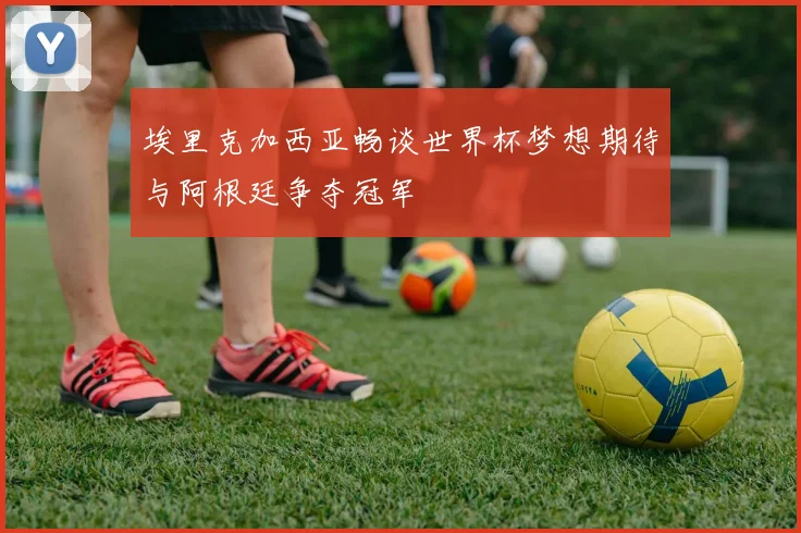 埃里克加西亚畅谈世界杯梦想期待与阿根廷争夺冠军
