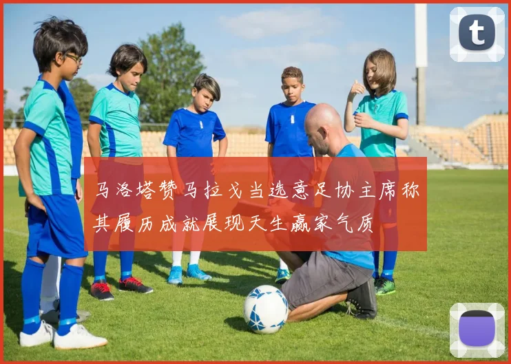 马洛塔赞马拉戈当选意足协主席称其履历成就展现天生赢家气质