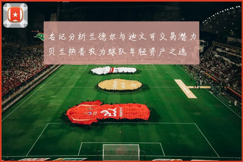 名记分析兰德尔与迪文可交易潜力贝兰热香农为球队年轻资产之选