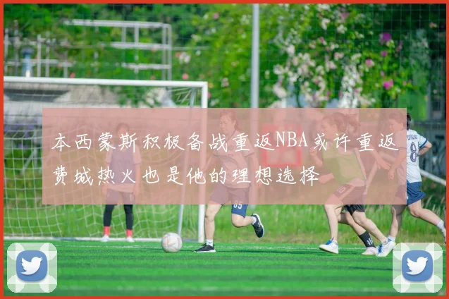 本西蒙斯积极备战重返NBA或许重返费城热火也是他的理想选择