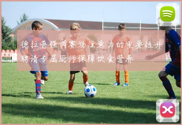 德拉普强调赛场注意力的重要性并聘请专属厨师保障饮食营养