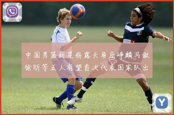 中国男篮新星崭露头角庞峥麟冯傲徐昕等五人有望首次代表国家队出战