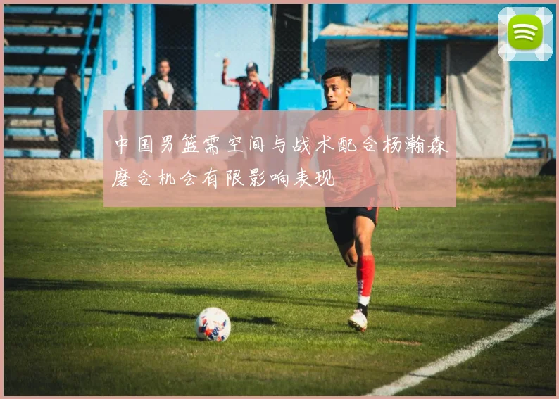 中国男篮需空间与战术配合杨瀚森磨合机会有限影响表现