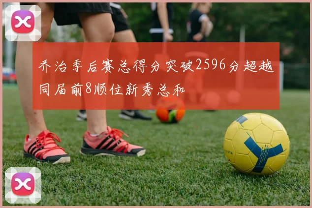 乔治季后赛总得分突破2596分超越同届前8顺位新秀总和