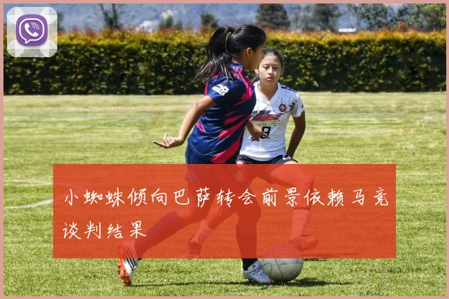 小蜘蛛倾向巴萨转会前景依赖马竞谈判结果