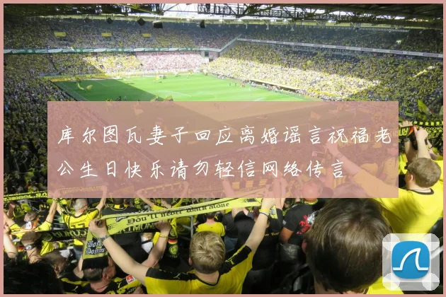库尔图瓦妻子回应离婚谣言祝福老公生日快乐请勿轻信网络传言