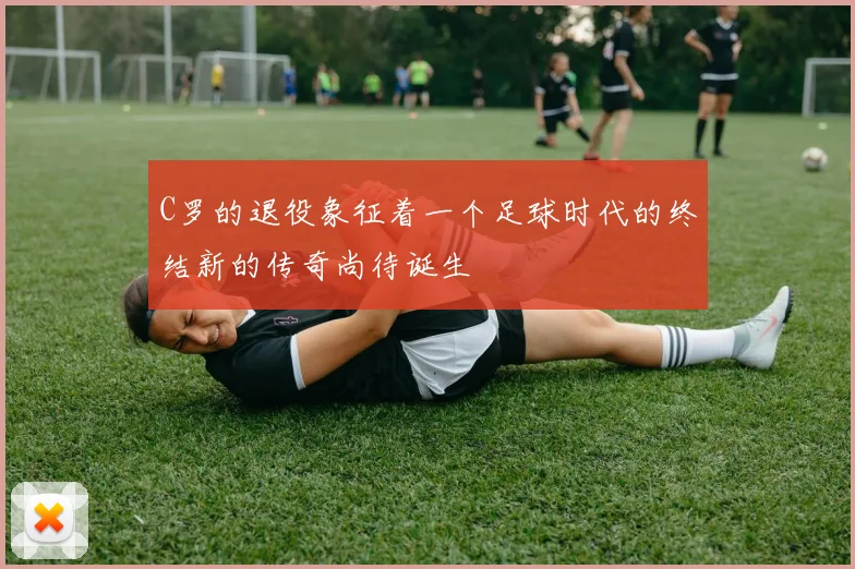 C罗的退役象征着一个足球时代的终结新的传奇尚待诞生