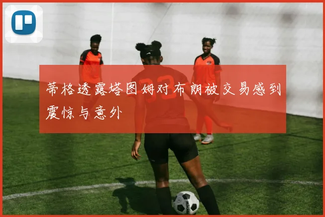 蒂格透露塔图姆对布朗被交易感到震惊与意外
