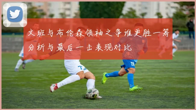 文班与布伦森领袖之争谁更胜一筹分析与最后一击表现对比