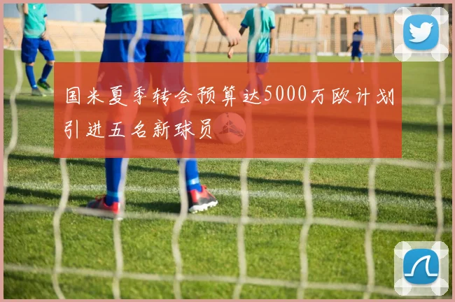 国米夏季转会预算达5000万欧计划引进五名新球员