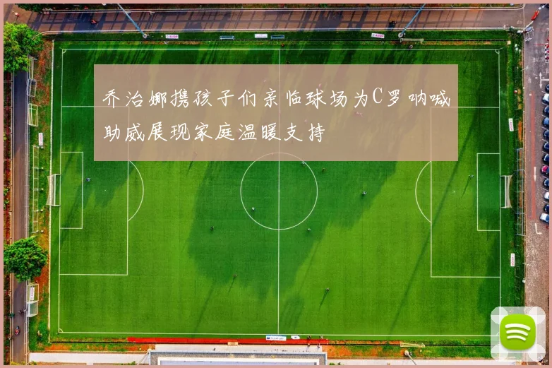 乔治娜携孩子们亲临球场为C罗呐喊助威展现家庭温暖支持