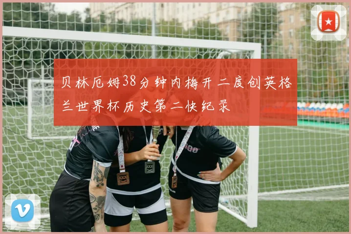 贝林厄姆38分钟内梅开二度创英格兰世界杯历史第二快纪录